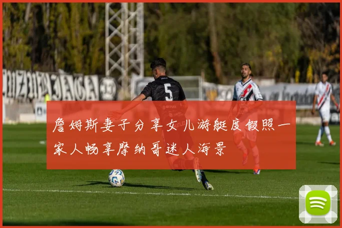 詹姆斯妻子分享女儿游艇度假照一家人畅享摩纳哥迷人海景