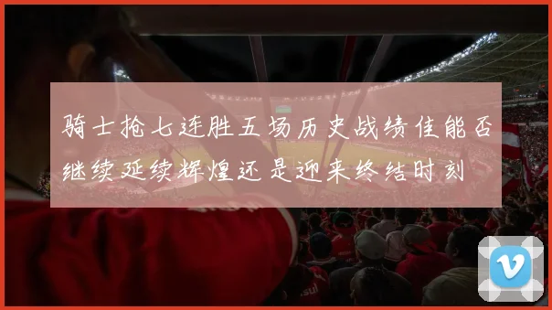 骑士抢七连胜五场历史战绩佳能否继续延续辉煌还是迎来终结时刻
