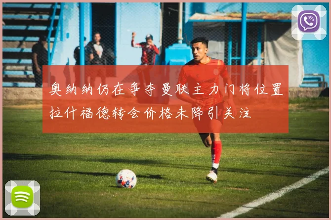 奥纳纳仍在争夺曼联主力门将位置拉什福德转会价格未降引关注