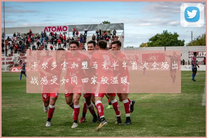 卡尔多索加盟马竞半年首次全场出战感受如同回家般温暖