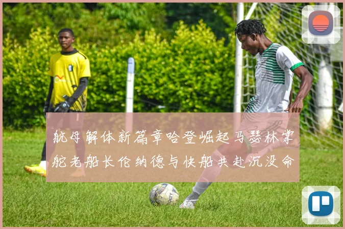 航母解体新篇章哈登崛起马瑟林掌舵老船长伦纳德与快船共赴沉没命运