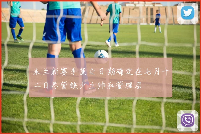 米兰新赛季集合日期确定在七月十二日尽管缺少主帅和管理层