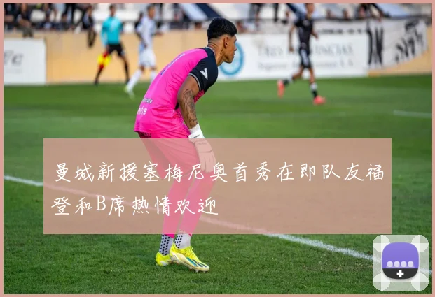 曼城新援塞梅尼奥首秀在即队友福登和B席热情欢迎