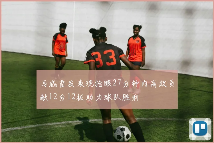 马威首发表现抢眼27分钟内高效贡献12分12板助力球队胜利