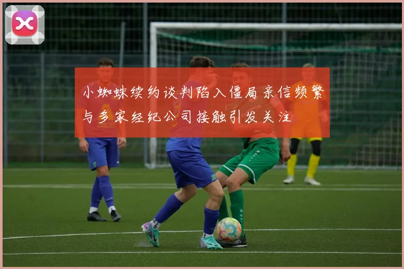 小蜘蛛续约谈判陷入僵局亲信频繁与多家经纪公司接触引发关注
