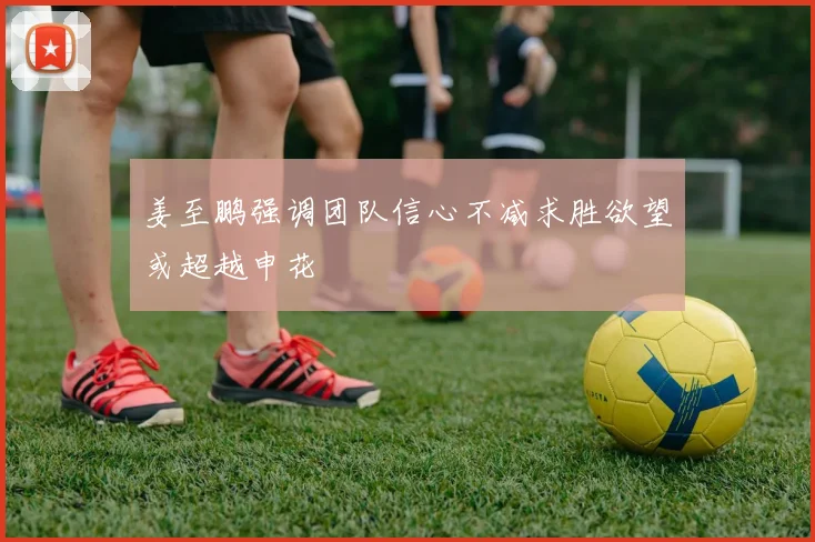 姜至鹏强调团队信心不减求胜欲望或超越申花