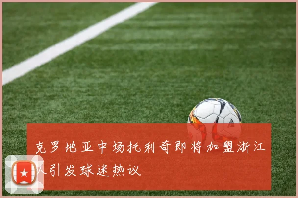 克罗地亚中场托利奇即将加盟浙江队引发球迷热议