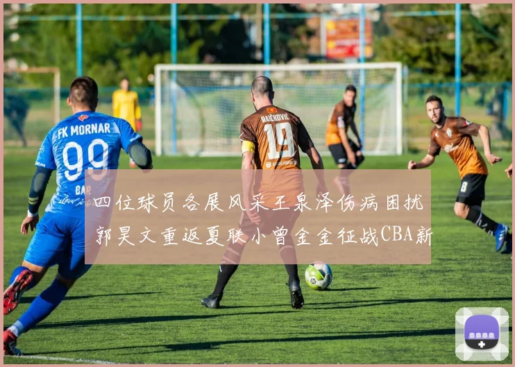 四位球员各展风采王泉泽伤病困扰郭昊文重返夏联小曾金金征战CBA新赛季