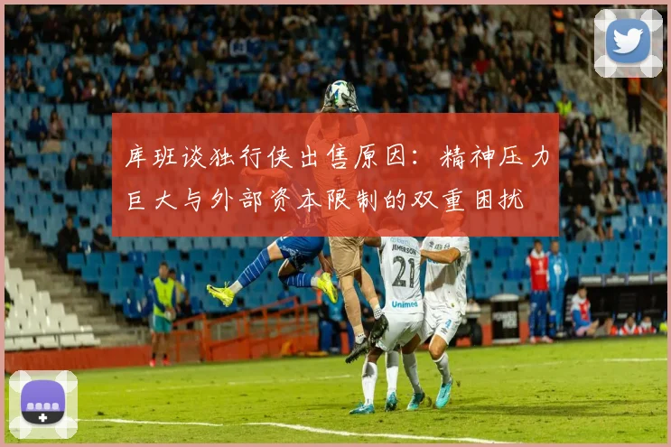 库班谈独行侠出售原因：精神压力巨大与外部资本限制的双重困扰