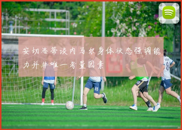 安切洛蒂谈内马尔身体状态强调能力并非唯一考量因素