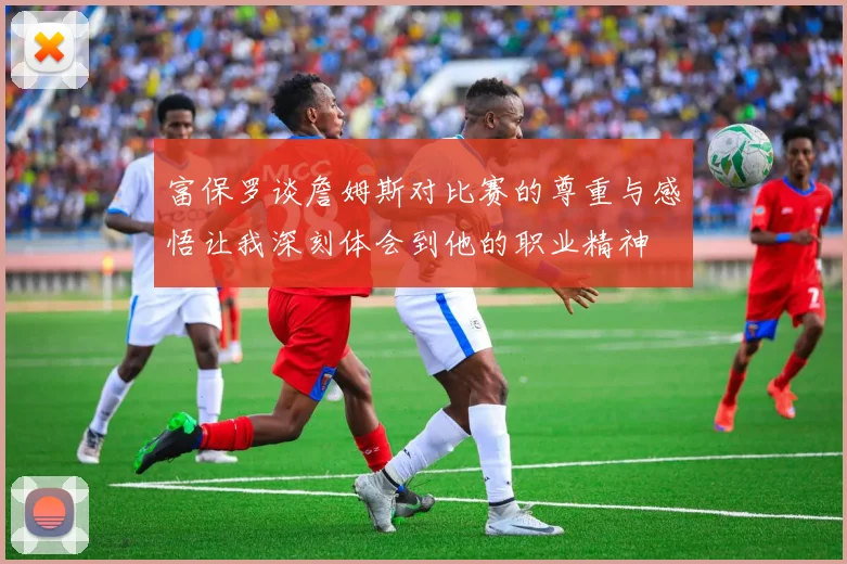 富保罗谈詹姆斯对比赛的尊重与感悟让我深刻体会到他的职业精神
