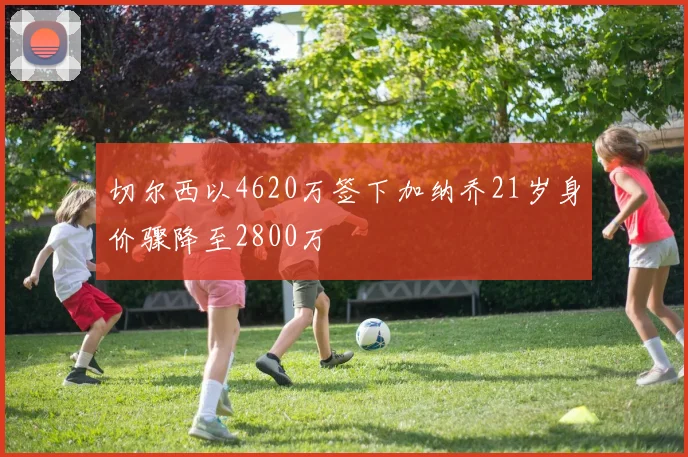 切尔西以4620万签下加纳乔21岁身价骤降至2800万