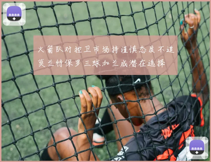 火箭队对控卫市场持谨慎态度不追莫兰特保罗三球加兰成潜在选择