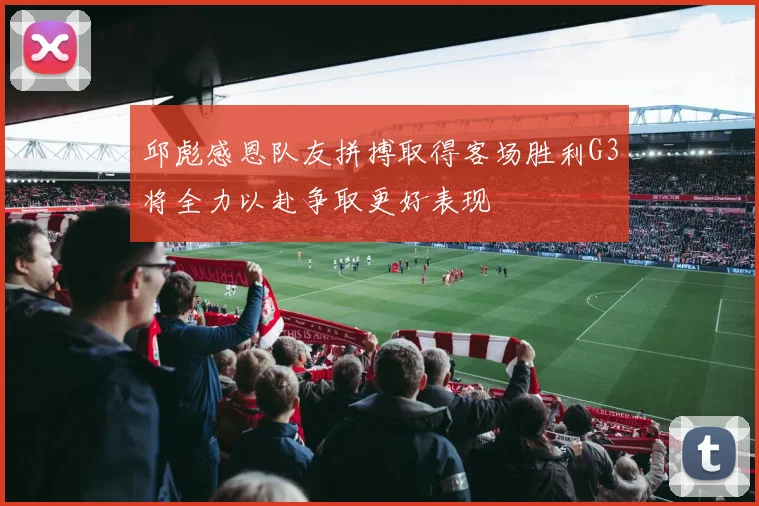邱彪感恩队友拼搏取得客场胜利G3将全力以赴争取更好表现
