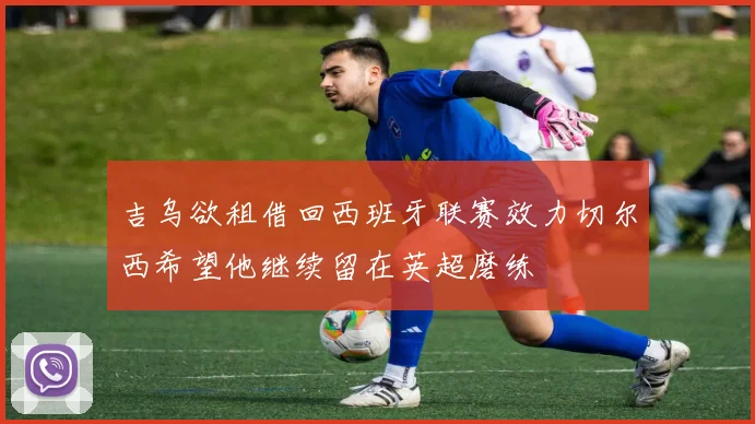 吉乌欲租借回西班牙联赛效力切尔西希望他继续留在英超磨练