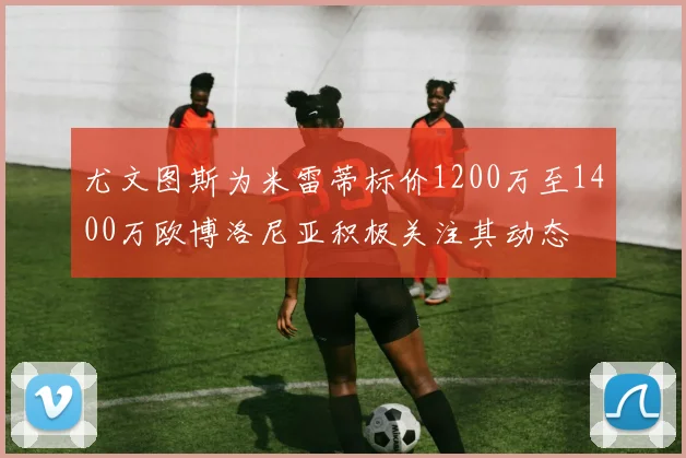 尤文图斯为米雷蒂标价1200万至1400万欧博洛尼亚积极关注其动态
