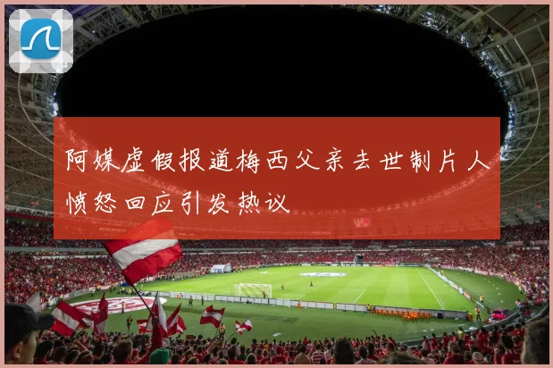阿媒虚假报道梅西父亲去世制片人愤怒回应引发热议