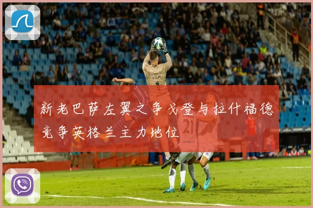 新老巴萨左翼之争戈登与拉什福德竞争英格兰主力地位
