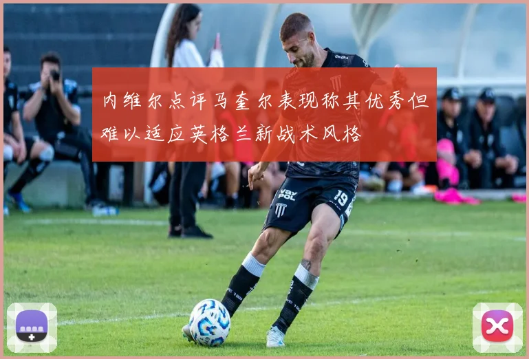 内维尔点评马奎尔表现称其优秀但难以适应英格兰新战术风格