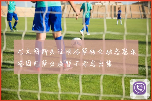 尤文图斯关注明格萨转会动态塞尔塔因巴萨分成暂不考虑出售