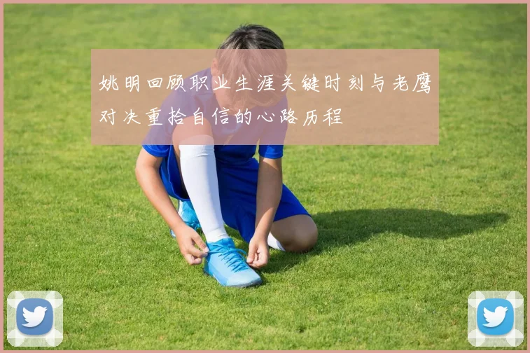 姚明回顾职业生涯关键时刻与老鹰对决重拾自信的心路历程