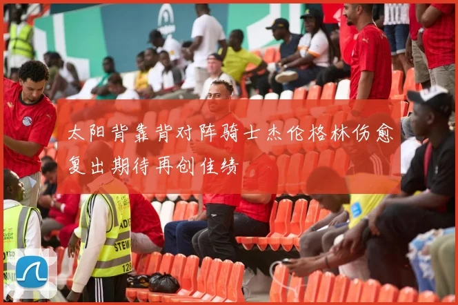 太阳背靠背对阵骑士杰伦格林伤愈复出期待再创佳绩