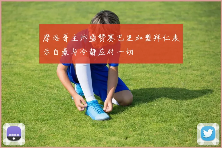 摩洛哥主帅盛赞赛巴里加盟拜仁表示自豪与冷静应对一切