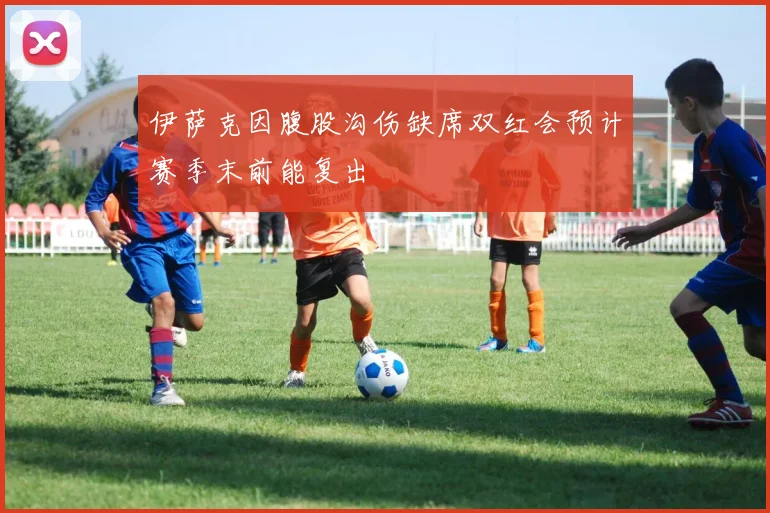 伊萨克因腹股沟伤缺席双红会预计赛季末前能复出