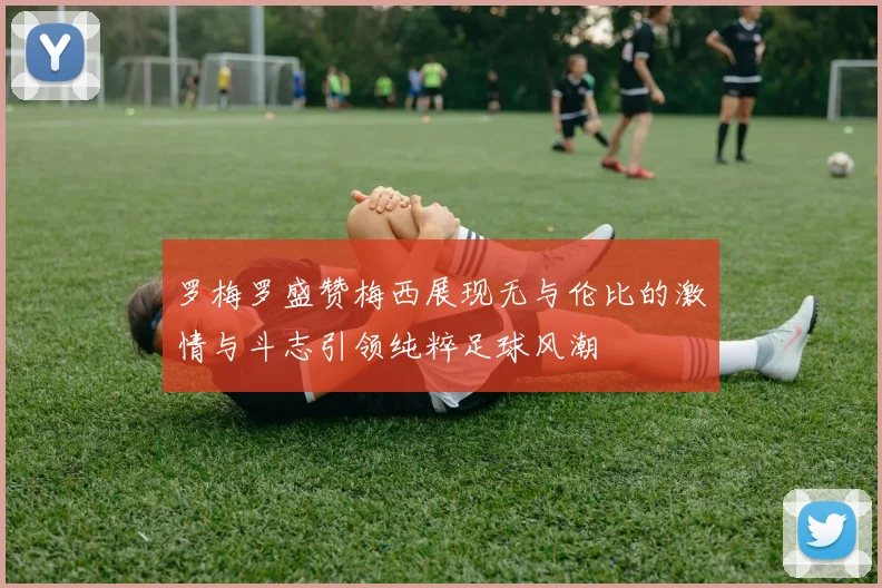 罗梅罗盛赞梅西展现无与伦比的激情与斗志引领纯粹足球风潮