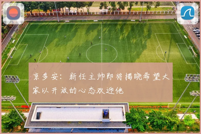 京多安：新任主帅即将揭晓希望大家以开放的心态欢迎他