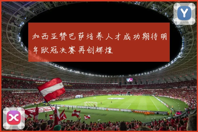 加西亚赞巴萨培养人才成功期待明年欧冠决赛再创辉煌